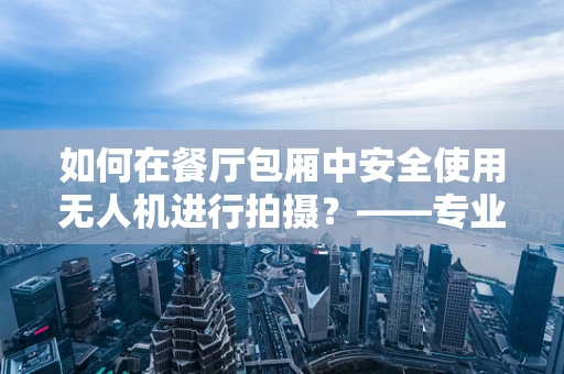 如何在餐厅包厢中安全使用无人机进行拍摄？——专业无人机技术员解答