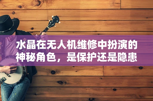 水晶在无人机维修中扮演的神秘角色，是保护还是隐患？
