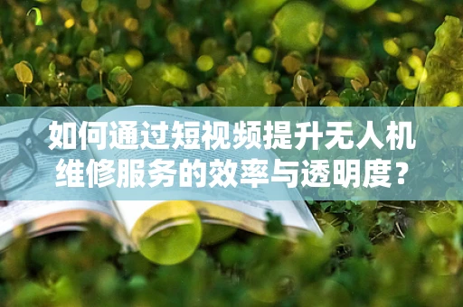 如何通过短视频提升无人机维修服务的效率与透明度？