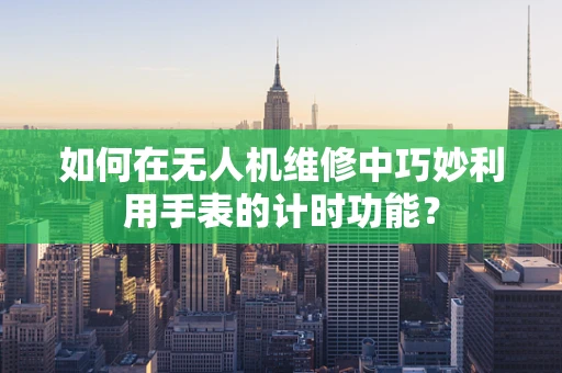 如何在无人机维修中巧妙利用手表的计时功能？