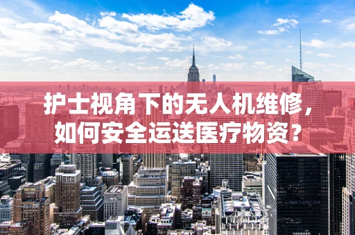 护士视角下的无人机维修，如何安全运送医疗物资？
