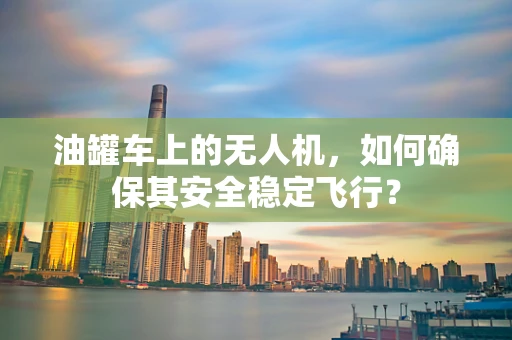 油罐车上的无人机，如何确保其安全稳定飞行？