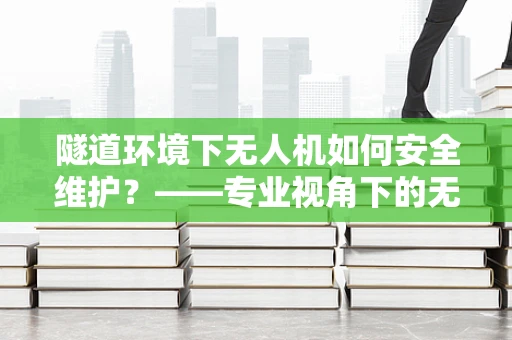 隧道环境下无人机如何安全维护？——专业视角下的无人机维修挑战