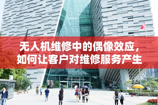 无人机维修中的偶像效应，如何让客户对维修服务产生信任与依赖？