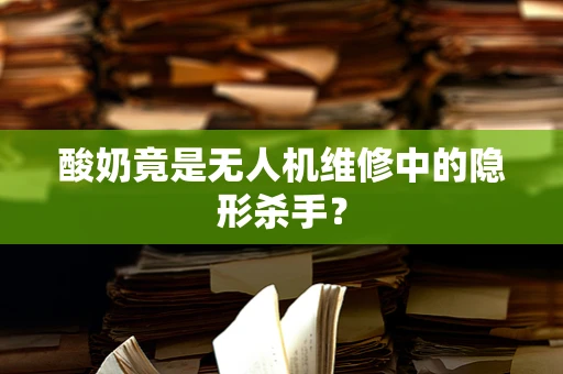 酸奶竟是无人机维修中的隐形杀手？