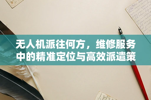 无人机派往何方，维修服务中的精准定位与高效派遣策略