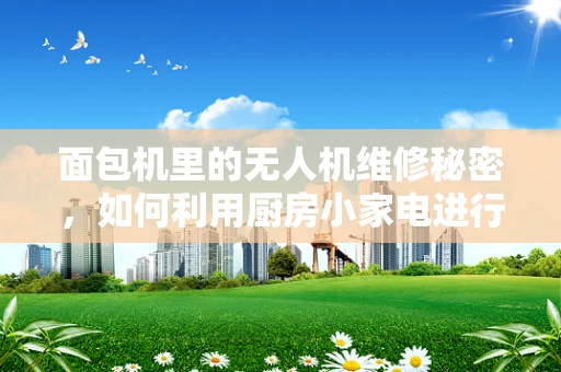 面包机里的无人机维修秘密，如何利用厨房小家电进行故障诊断？
