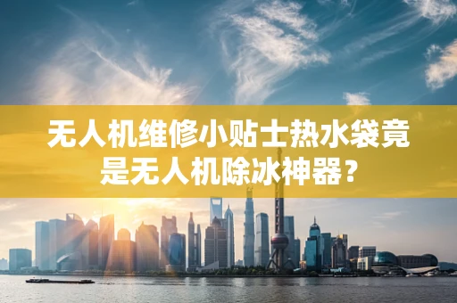 无人机维修小贴士热水袋竟是无人机除冰神器？