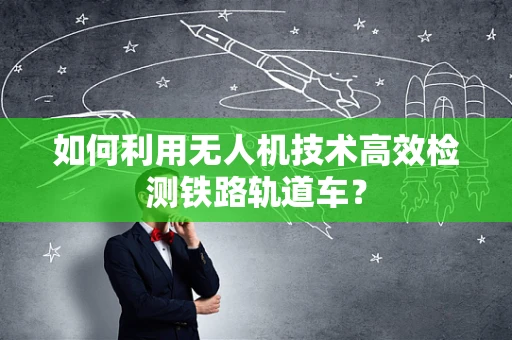 如何利用无人机技术高效检测铁路轨道车？