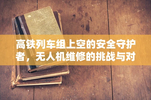 高铁列车组上空的安全守护者，无人机维修的挑战与对策