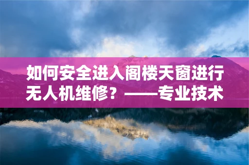 如何安全进入阁楼天窗进行无人机维修？——专业技术人员视角
