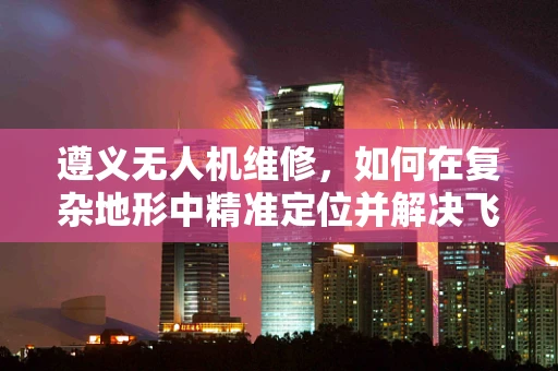 遵义无人机维修，如何在复杂地形中精准定位并解决飞行故障？