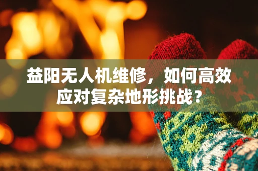 益阳无人机维修，如何高效应对复杂地形挑战？