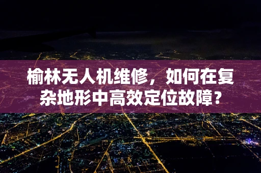 榆林无人机维修，如何在复杂地形中高效定位故障？