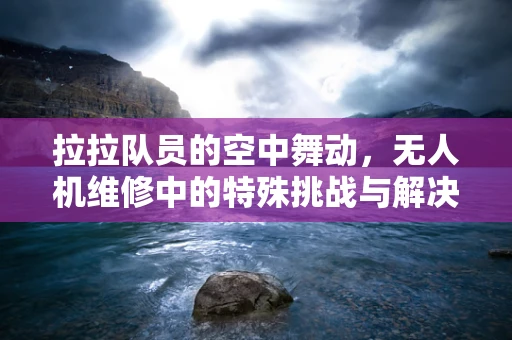 拉拉队员的空中舞动，无人机维修中的特殊挑战与解决方案