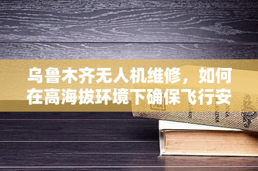 乌鲁木齐无人机维修，如何在高海拔环境下确保飞行安全？