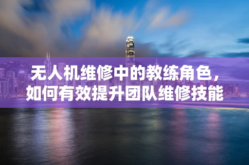 无人机维修中的教练角色，如何有效提升团队维修技能？