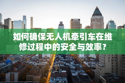 如何确保无人机牵引车在维修过程中的安全与效率？