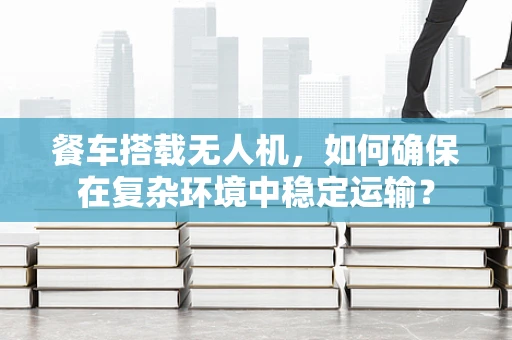 餐车搭载无人机，如何确保在复杂环境中稳定运输？