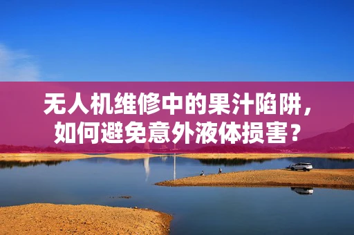 无人机维修中的果汁陷阱，如何避免意外液体损害？