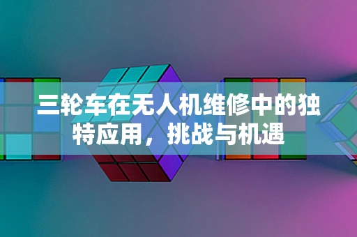 三轮车在无人机维修中的独特应用，挑战与机遇