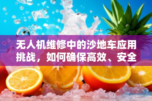 无人机维修中的沙地车应用挑战，如何确保高效、安全的运输与维护？