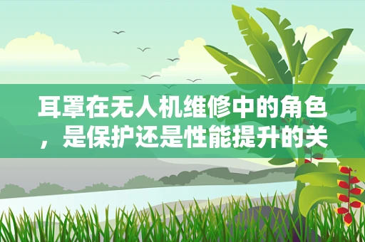 耳罩在无人机维修中的角色，是保护还是性能提升的关键？