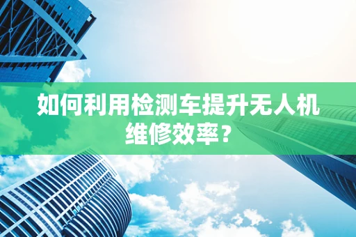 如何利用检测车提升无人机维修效率？