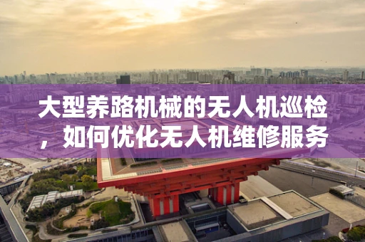 大型养路机械的无人机巡检，如何优化无人机维修服务以保障作业效率？