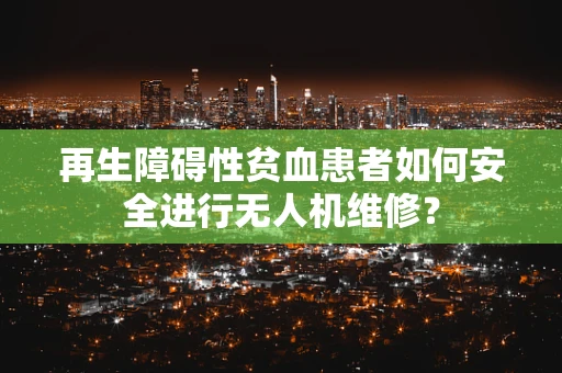 再生障碍性贫血患者如何安全进行无人机维修？