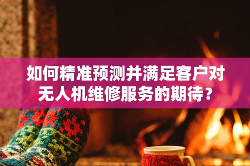 如何精准预测并满足客户对无人机维修服务的期待？
