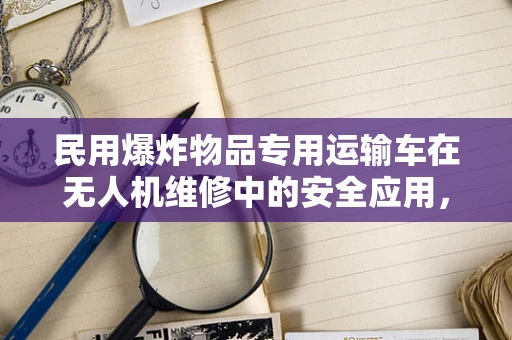 民用爆炸物品专用运输车在无人机维修中的安全应用，如何确保万无一失？