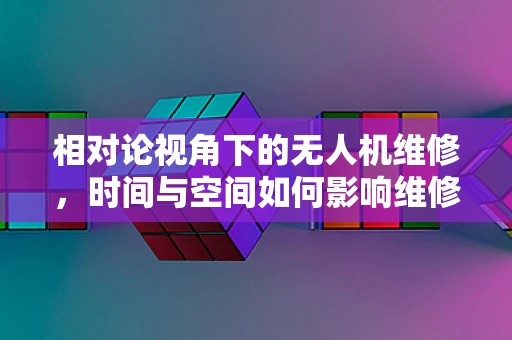 相对论视角下的无人机维修，时间与空间如何影响维修决策？