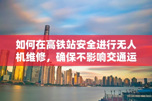 如何在高铁站安全进行无人机维修，确保不影响交通运营？