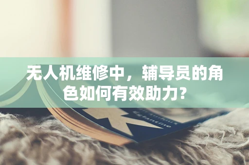 无人机维修中，辅导员的角色如何有效助力？