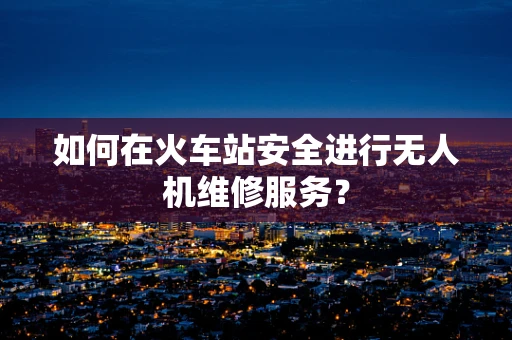 如何在火车站安全进行无人机维修服务？