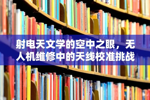 射电天文学的空中之眼，无人机维修中的天线校准挑战