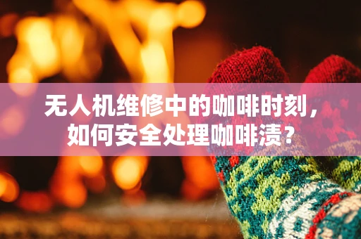 无人机维修中的咖啡时刻，如何安全处理咖啡渍？