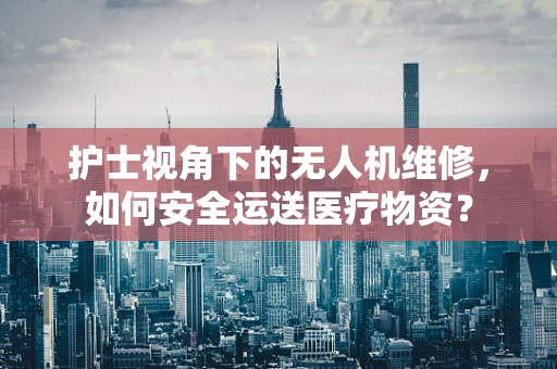 护士视角下的无人机维修，如何安全运送医疗物资？
