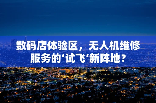 数码店体验区，无人机维修服务的‘试飞’新阵地？