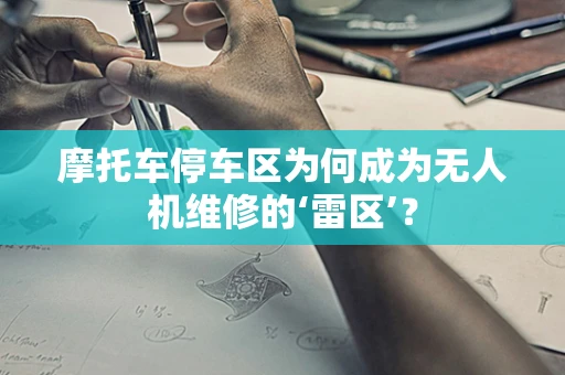 摩托车停车区为何成为无人机维修的‘雷区’？
