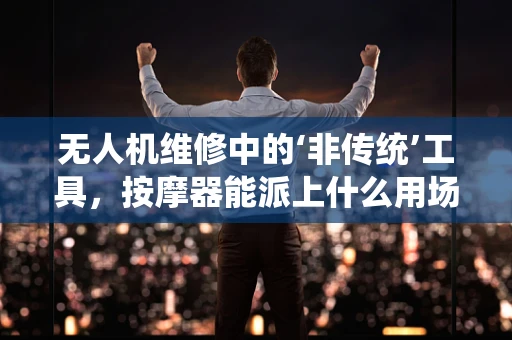 无人机维修中的‘非传统’工具，按摩器能派上什么用场？