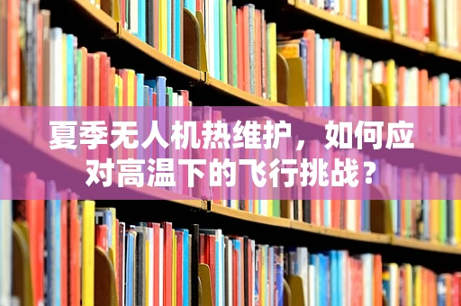 夏季无人机热维护，如何应对高温下的飞行挑战？