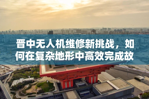 晋中无人机维修新挑战，如何在复杂地形中高效完成故障排查？