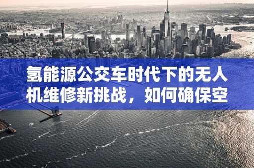 氢能源公交车时代下的无人机维修新挑战，如何确保空中安全？