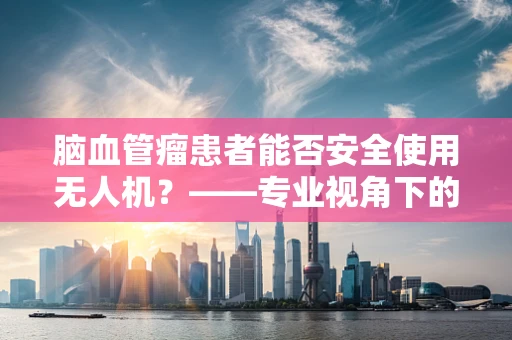 脑血管瘤患者能否安全使用无人机？——专业视角下的安全考量