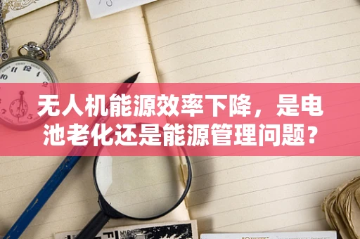 无人机能源效率下降，是电池老化还是能源管理问题？