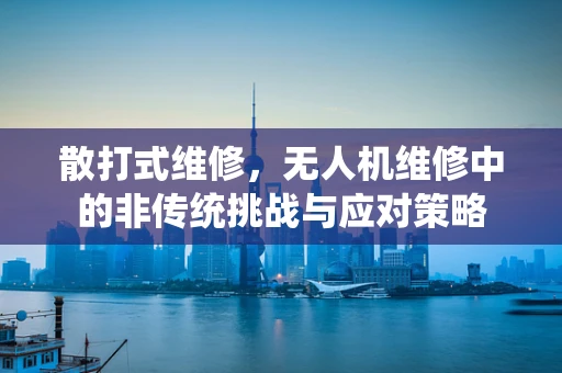 散打式维修，无人机维修中的非传统挑战与应对策略