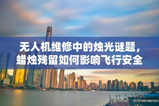 无人机维修中的烛光谜题，蜡烛残留如何影响飞行安全？
