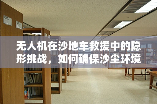 无人机在沙地车救援中的隐形挑战，如何确保沙尘环境下的稳定飞行？